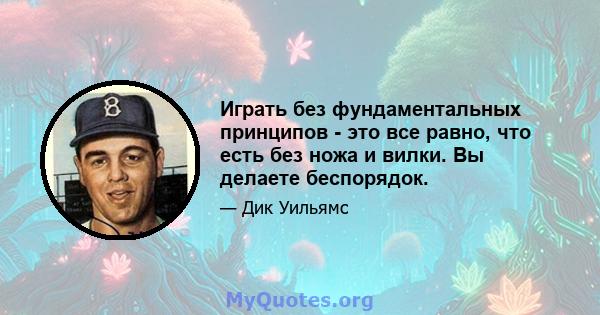 Играть без фундаментальных принципов - это все равно, что есть без ножа и вилки. Вы делаете беспорядок.