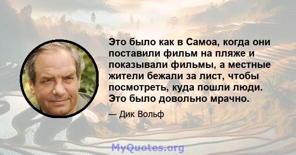 Это было как в Самоа, когда они поставили фильм на пляже и показывали фильмы, а местные жители бежали за лист, чтобы посмотреть, куда пошли люди. Это было довольно мрачно.