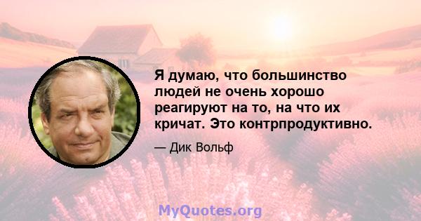 Я думаю, что большинство людей не очень хорошо реагируют на то, на что их кричат. Это контрпродуктивно.