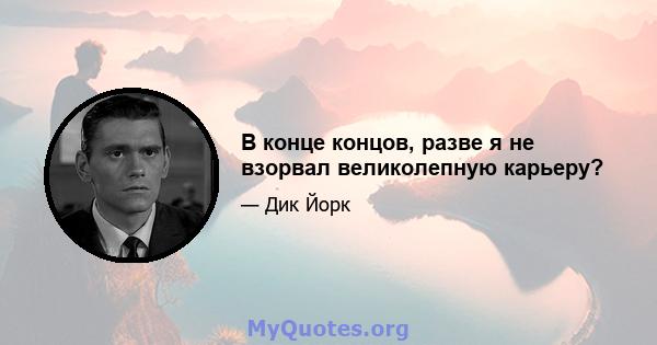 В конце концов, разве я не взорвал великолепную карьеру?