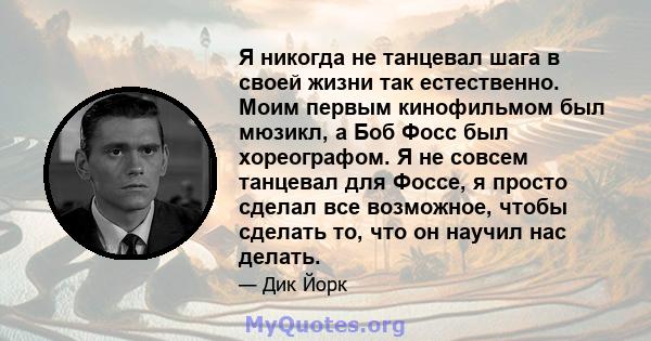 Я никогда не танцевал шага в своей жизни так естественно. Моим первым кинофильмом был мюзикл, а Боб Фосс был хореографом. Я не совсем танцевал для Фоссе, я просто сделал все возможное, чтобы сделать то, что он научил