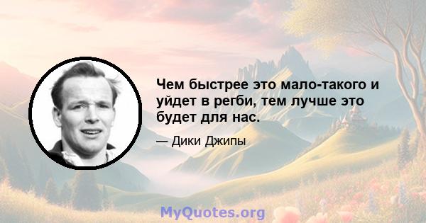 Чем быстрее это мало-такого и уйдет в регби, тем лучше это будет для нас.