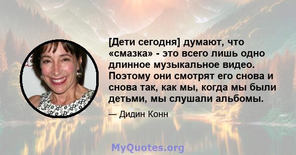 [Дети сегодня] думают, что «смазка» - это всего лишь одно длинное музыкальное видео. Поэтому они смотрят его снова и снова так, как мы, когда мы были детьми, мы слушали альбомы.