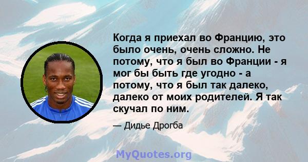 Когда я приехал во Францию, это было очень, очень сложно. Не потому, что я был во Франции - я мог бы быть где угодно - а потому, что я был так далеко, далеко от моих родителей. Я так скучал по ним.