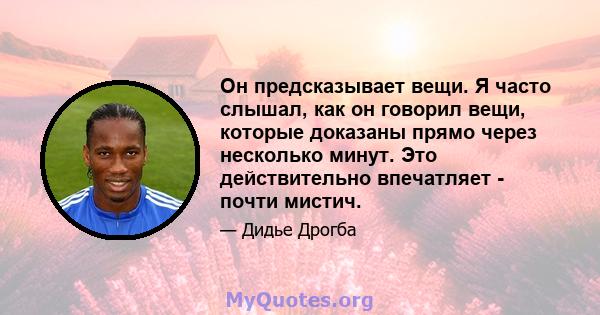 Он предсказывает вещи. Я часто слышал, как он говорил вещи, которые доказаны прямо через несколько минут. Это действительно впечатляет - почти мистич.