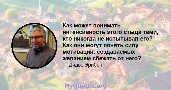 Как может понимать интенсивность этого стыда теми, кто никогда не испытывал его? Как они могут понять силу мотиваций, создаваемых желанием сбежать от него?