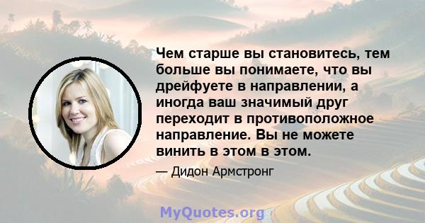 Чем старше вы становитесь, тем больше вы понимаете, что вы дрейфуете в направлении, а иногда ваш значимый друг переходит в противоположное направление. Вы не можете винить в этом в этом.