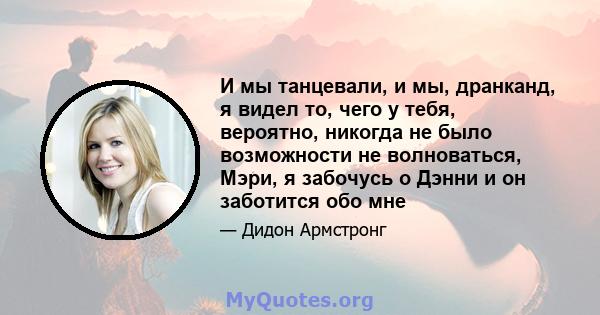 И мы танцевали, и мы, дранканд, я видел то, чего у тебя, вероятно, никогда не было возможности не волноваться, Мэри, я забочусь о Дэнни и он заботится обо мне