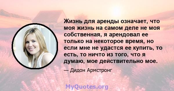 Жизнь для аренды означает, что моя жизнь на самом деле не моя собственная, я арендовал ее только на некоторое время, но если мне не удастся ее купить, то есть, то ничто из того, что я думаю, мое действительно мое.