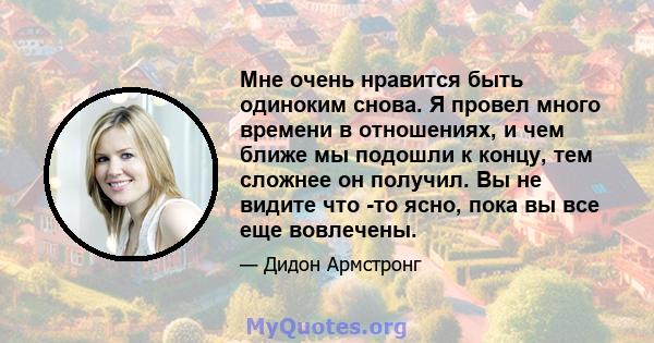 Мне очень нравится быть одиноким снова. Я провел много времени в отношениях, и чем ближе мы подошли к концу, тем сложнее он получил. Вы не видите что -то ясно, пока вы все еще вовлечены.