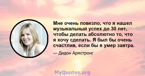 Мне очень повезло, что я нашел музыкальный успех до 30 лет, чтобы делать абсолютно то, что я хочу сделать. Я был бы очень счастлив, если бы я умер завтра.