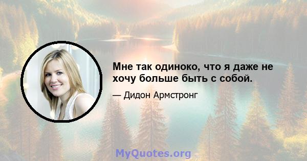 Мне так одиноко, что я даже не хочу больше быть с собой.