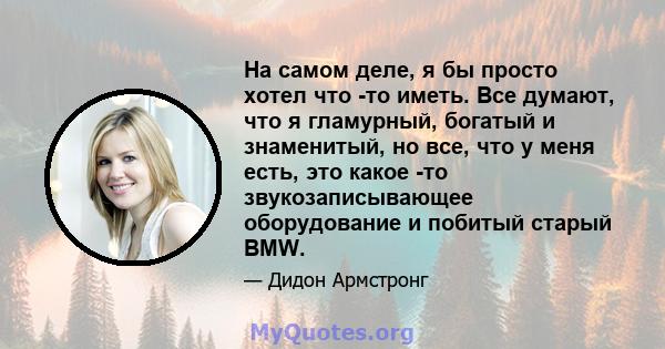 На самом деле, я бы просто хотел что -то иметь. Все думают, что я гламурный, богатый и знаменитый, но все, что у меня есть, это какое -то звукозаписывающее оборудование и побитый старый BMW.