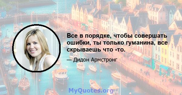 Все в порядке, чтобы совершать ошибки, ты только гуманина, все скрываешь что -то.