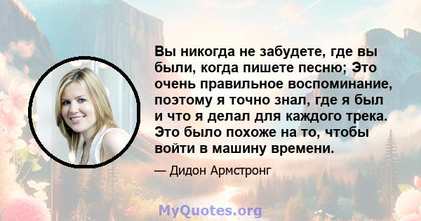 Вы никогда не забудете, где вы были, когда пишете песню; Это очень правильное воспоминание, поэтому я точно знал, где я был и что я делал для каждого трека. Это было похоже на то, чтобы войти в машину времени.