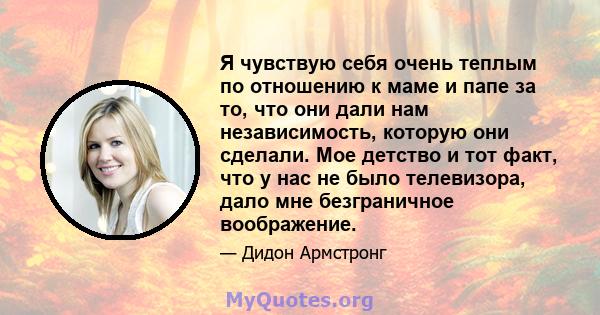 Я чувствую себя очень теплым по отношению к маме и папе за то, что они дали нам независимость, которую они сделали. Мое детство и тот факт, что у нас не было телевизора, дало мне безграничное воображение.