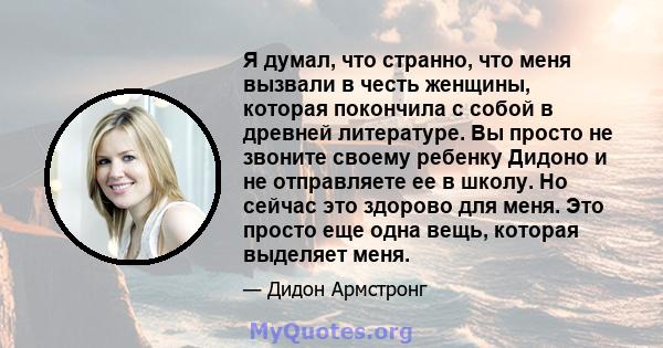 Я думал, что странно, что меня вызвали в честь женщины, которая покончила с собой в древней литературе. Вы просто не звоните своему ребенку Дидоно и не отправляете ее в школу. Но сейчас это здорово для меня. Это просто