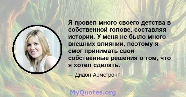 Я провел много своего детства в собственной голове, составляя истории. У меня не было много внешних влияний, поэтому я смог принимать свои собственные решения о том, что я хотел сделать.