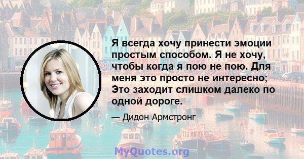 Я всегда хочу принести эмоции простым способом. Я не хочу, чтобы когда я пою не пою. Для меня это просто не интересно; Это заходит слишком далеко по одной дороге.