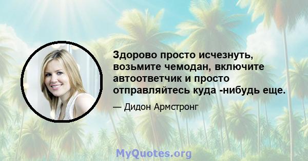 Здорово просто исчезнуть, возьмите чемодан, включите автоответчик и просто отправляйтесь куда -нибудь еще.