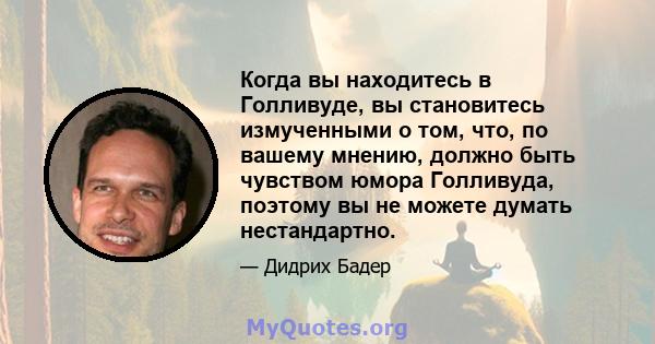 Когда вы находитесь в Голливуде, вы становитесь измученными о том, что, по вашему мнению, должно быть чувством юмора Голливуда, поэтому вы не можете думать нестандартно.