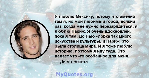 Я люблю Мексику, потому что именно там я, но мой любимый город, всякий раз, когда мне нужно перезарядиться, я люблю Париж. Я очень вдохновлен, пока я там. До Нью -Йорка так много искусства и культуры, и Париж, это была