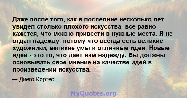 Даже после того, как в последние несколько лет увидел столько плохого искусства, все равно кажется, что можно привести в нужные места. Я не отдал надежду, потому что всегда есть великие художники, великие умы и отличные 