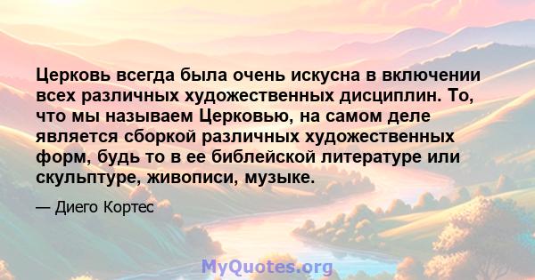 Церковь всегда была очень искусна в включении всех различных художественных дисциплин. То, что мы называем Церковью, на самом деле является сборкой различных художественных форм, будь то в ее библейской литературе или