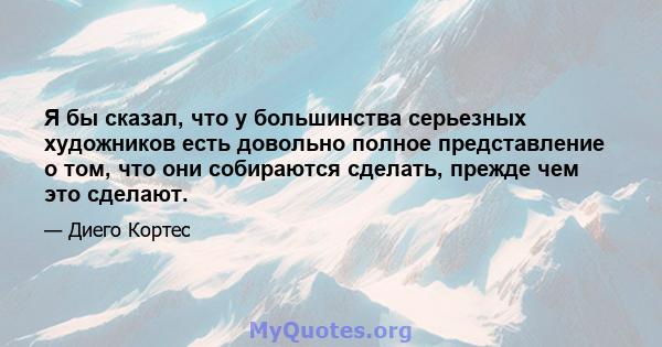 Я бы сказал, что у большинства серьезных художников есть довольно полное представление о том, что они собираются сделать, прежде чем это сделают.