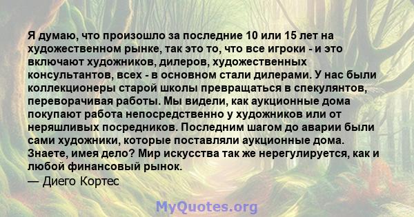 Я думаю, что произошло за последние 10 или 15 лет на художественном рынке, так это то, что все игроки - и это включают художников, дилеров, художественных консультантов, всех - в основном стали дилерами. У нас были