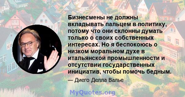 Бизнесмены не должны вкладывать пальцем в политику, потому что они склонны думать только о своих собственных интересах. Но я беспокоюсь о низком моральном духе в итальянской промышленности и отсутствии государственных