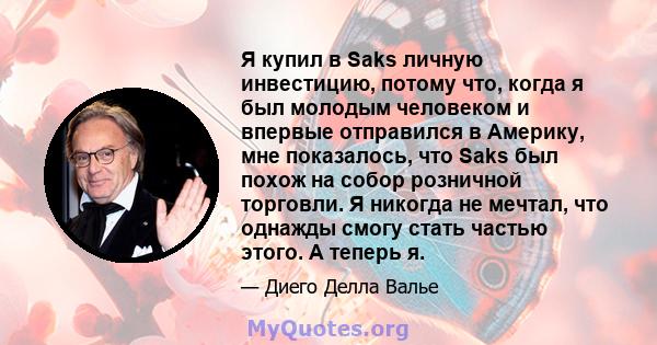 Я купил в Saks личную инвестицию, потому что, когда я был молодым человеком и впервые отправился в Америку, мне показалось, что Saks был похож на собор розничной торговли. Я никогда не мечтал, что однажды смогу стать