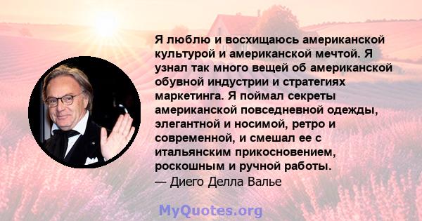 Я люблю и восхищаюсь американской культурой и американской мечтой. Я узнал так много вещей об американской обувной индустрии и стратегиях маркетинга. Я поймал секреты американской повседневной одежды, элегантной и