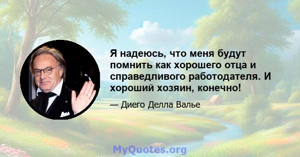 Я надеюсь, что меня будут помнить как хорошего отца и справедливого работодателя. И хороший хозяин, конечно!