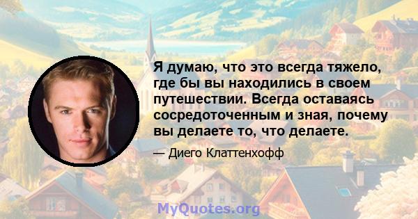 Я думаю, что это всегда тяжело, где бы вы находились в своем путешествии. Всегда оставаясь сосредоточенным и зная, почему вы делаете то, что делаете.