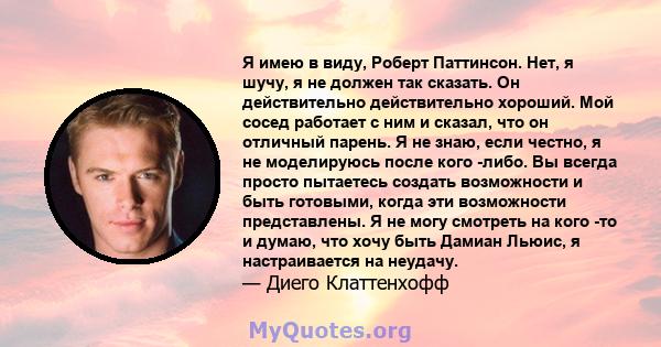 Я имею в виду, Роберт Паттинсон. Нет, я шучу, я не должен так сказать. Он действительно действительно хороший. Мой сосед работает с ним и сказал, что он отличный парень. Я не знаю, если честно, я не моделируюсь после