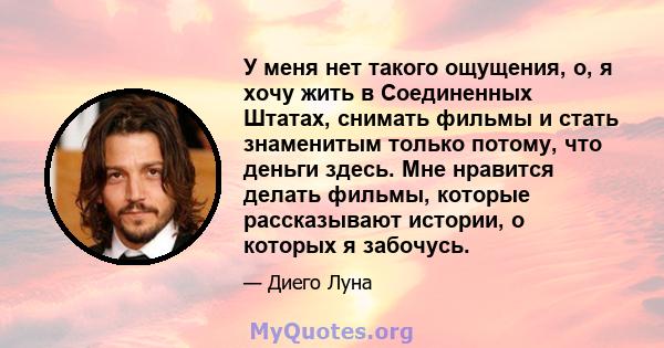 У меня нет такого ощущения, о, я хочу жить в Соединенных Штатах, снимать фильмы и стать знаменитым только потому, что деньги здесь. Мне нравится делать фильмы, которые рассказывают истории, о которых я забочусь.