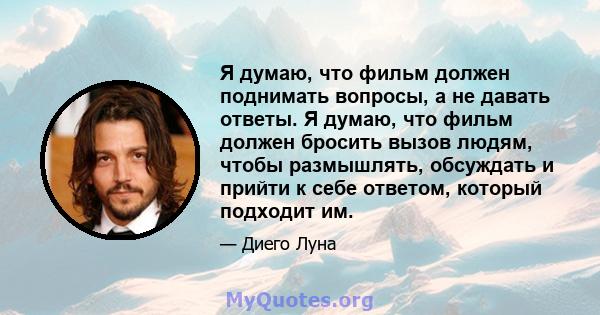 Я думаю, что фильм должен поднимать вопросы, а не давать ответы. Я думаю, что фильм должен бросить вызов людям, чтобы размышлять, обсуждать и прийти к себе ответом, который подходит им.