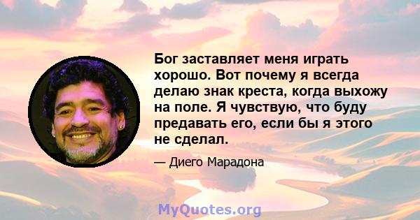 Бог заставляет меня играть хорошо. Вот почему я всегда делаю знак креста, когда выхожу на поле. Я чувствую, что буду предавать его, если бы я этого не сделал.