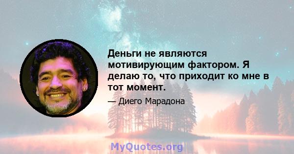 Деньги не являются мотивирующим фактором. Я делаю то, что приходит ко мне в тот момент.