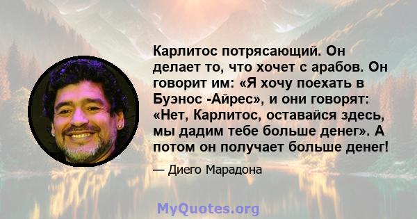 Карлитос потрясающий. Он делает то, что хочет с арабов. Он говорит им: «Я хочу поехать в Буэнос -Айрес», и они говорят: «Нет, Карлитос, оставайся здесь, мы дадим тебе больше денег». А потом он получает больше денег!