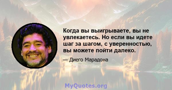 Когда вы выигрываете, вы не увлекаетесь. Но если вы идете шаг за шагом, с уверенностью, вы можете пойти далеко.