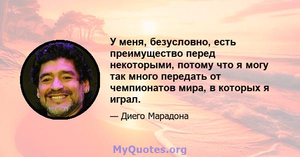 У меня, безусловно, есть преимущество перед некоторыми, потому что я могу так много передать от чемпионатов мира, в которых я играл.