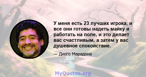 У меня есть 23 лучших игрока, и все они готовы надеть майку и работать на поле, и это делает вас счастливым, а затем у вас душевное спокойствие.