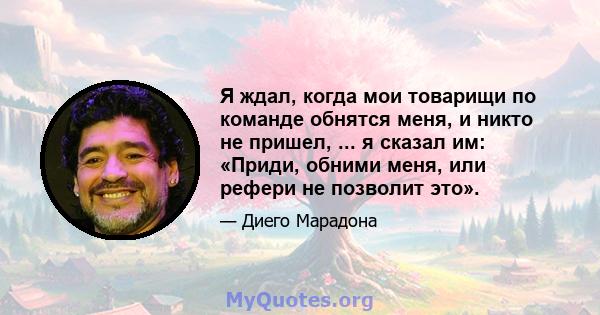 Я ждал, когда мои товарищи по команде обнятся меня, и никто не пришел, ... я сказал им: «Приди, обними меня, или рефери не позволит это».