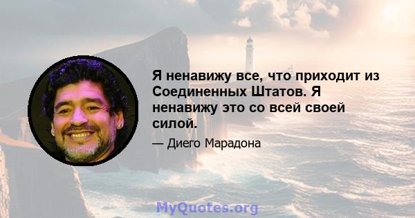 Я ненавижу все, что приходит из Соединенных Штатов. Я ненавижу это со всей своей силой.