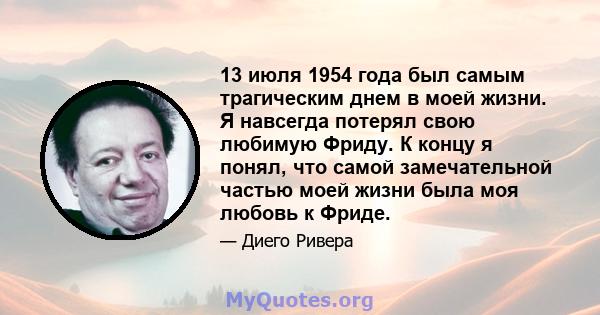 13 июля 1954 года был самым трагическим днем ​​в моей жизни. Я навсегда потерял свою любимую Фриду. К концу я понял, что самой замечательной частью моей жизни была моя любовь к Фриде.