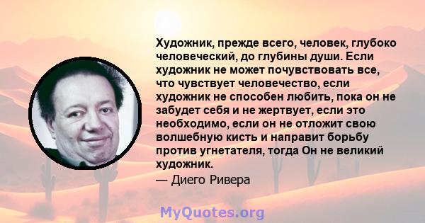 Художник, прежде всего, человек, глубоко человеческий, до глубины души. Если художник не может почувствовать все, что чувствует человечество, если художник не способен любить, пока он не забудет себя и не жертвует, если 