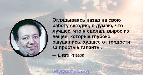 Оглядываясь назад на свою работу сегодня, я думаю, что лучшее, что я сделал, вырос из вещей, которые глубоко ощущались, худшее от гордости за простые таланты.