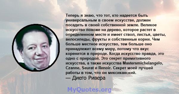 Теперь я знаю, что тот, кто надеется быть универсальным в своем искусстве, должен посадить в своей собственной земле. Великое искусство похоже на дерево, которое растет в определенном месте и имеет ствол, листья, цветы, 